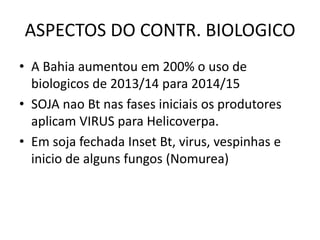 ASPECTOS DO CONTR. BIOLOGICO
• A Bahia aumentou em 200% o uso de
biologicos de 2013/14 para 2014/15
• SOJA nao Bt nas fases iniciais os produtores
aplicam VIRUS para Helicoverpa.
• Em soja fechada Inset Bt, virus, vespinhas e
inicio de alguns fungos (Nomurea)
 
