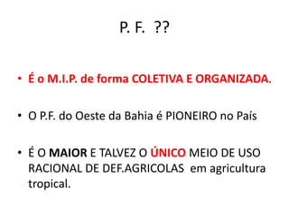 P. F. ??
• É o M.I.P. de forma COLETIVA E ORGANIZADA.
• O P.F. do Oeste da Bahia é PIONEIRO no País
• É O MAIOR E TALVEZ O ÚNICO MEIO DE USO
RACIONAL DE DEF.AGRICOLAS em agricultura
tropical.
 