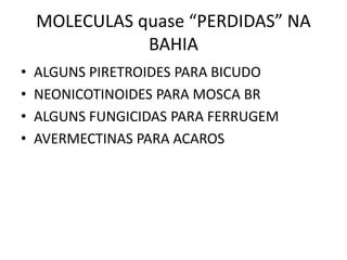 MOLECULAS quase “PERDIDAS” NA
BAHIA
• ALGUNS PIRETROIDES PARA BICUDO
• NEONICOTINOIDES PARA MOSCA BR
• ALGUNS FUNGICIDAS PARA FERRUGEM
• AVERMECTINAS PARA ACAROS
 