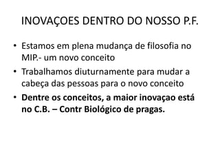 INOVAÇOES DENTRO DO NOSSO P.F.
• Estamos em plena mudança de filosofia no
MIP.- um novo conceito
• Trabalhamos diuturnamente para mudar a
cabeça das pessoas para o novo conceito
• Dentre os conceitos, a maior inovaçao está
no C.B. – Contr Biológico de pragas.
 