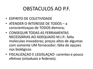 OBSTACULOS AO P.F.
• ESPIRITO DE COLETIVIDADE
• ATENDER O INTERESSE DE TODOS – a
conscientizaçao de TODOS demora;
• CONSEGUIR TODAS AS FERRAMENTAS
NECESSÁRIAS AO ADEQUADO M.I.P.: falta
moleculas inovadoras; preços altos de algumas
com somente UM fornecedor; falta de opçoes
nos biológicos
• FISCALIZAÇAO E LEGISLAÇAO- carentes e pouco
efetivas (estaduais e federais).
 