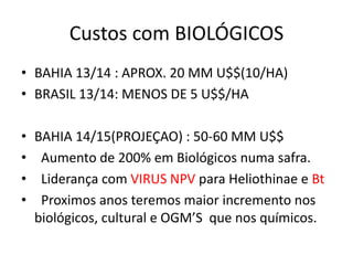 Custos com BIOLÓGICOS
• BAHIA 13/14 : APROX. 20 MM U$$(10/HA)
• BRASIL 13/14: MENOS DE 5 U$$/HA
• BAHIA 14/15(PROJEÇAO) : 50-60 MM U$$
• Aumento de 200% em Biológicos numa safra.
• Liderança com VIRUS NPV para Heliothinae e Bt
• Proximos anos teremos maior incremento nos
biológicos, cultural e OGM’S que nos químicos.
 