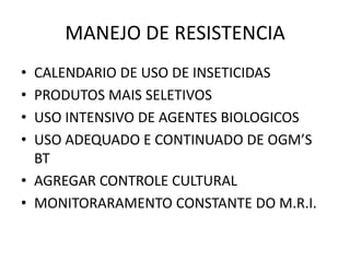 MANEJO DE RESISTENCIA
• CALENDARIO DE USO DE INSETICIDAS
• PRODUTOS MAIS SELETIVOS
• USO INTENSIVO DE AGENTES BIOLOGICOS
• USO ADEQUADO E CONTINUADO DE OGM’S
BT
• AGREGAR CONTROLE CULTURAL
• MONITORARAMENTO CONSTANTE DO M.R.I.
 