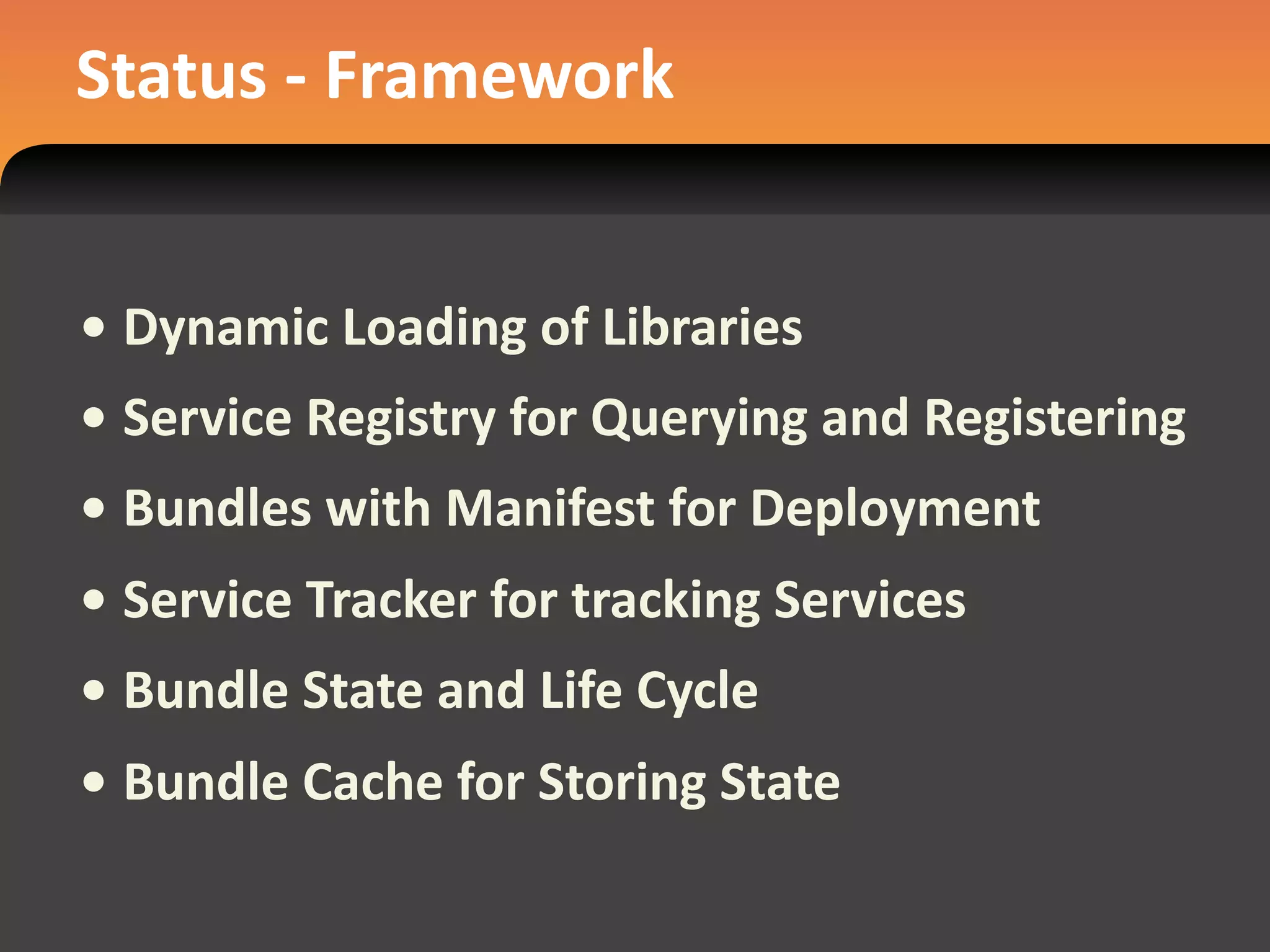 Status ‐ Framework


• Dynamic Loading of Libraries
• Service Registry for Querying and Registering
• Bundles with Manifest for Deployment
• Service Tracker for tracking Services
• Bundle State and Life Cycle
• Bundle Cache for Storing State
 