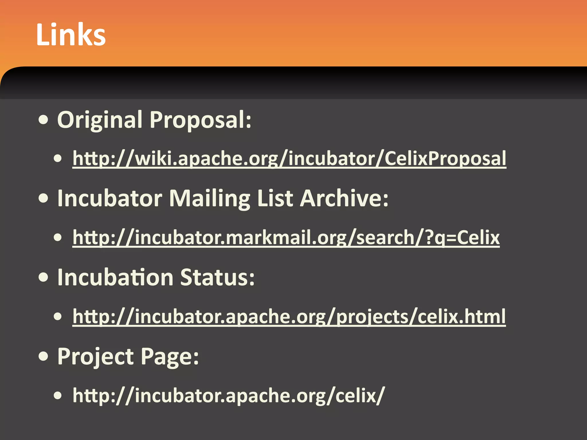 Links

• Original Proposal:
 • hdp://wiki.apache.org/incubator/CelixProposal
• Incubator Mailing List Archive:
 • hdp://incubator.markmail.org/search/?q=Celix
• IncubaEon Status:
 • hdp://incubator.apache.org/projects/celix.html
• Project Page:
 • hdp://incubator.apache.org/celix/
 