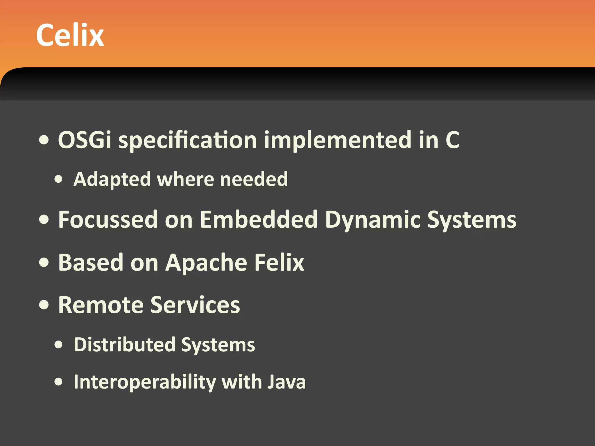 Celix

• OSGi speciﬁcaEon implemented in C
 • Adapted where needed
• Focussed on Embedded Dynamic Systems
• Based on Apache Felix
• Remote Services
 • Distributed Systems
 • Interoperability with Java
 