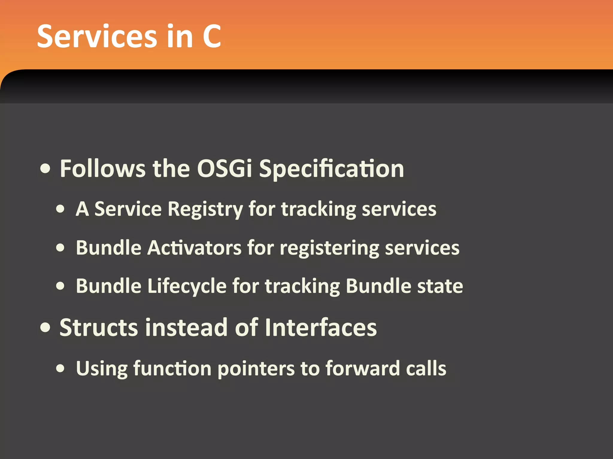 Services in C


• Follows the OSGi SpeciﬁcaEon
 • A Service Registry for tracking services
 • Bundle AcEvators for registering services
 • Bundle Lifecycle for tracking Bundle state
• Structs instead of Interfaces
 • Using funcEon pointers to forward calls
 