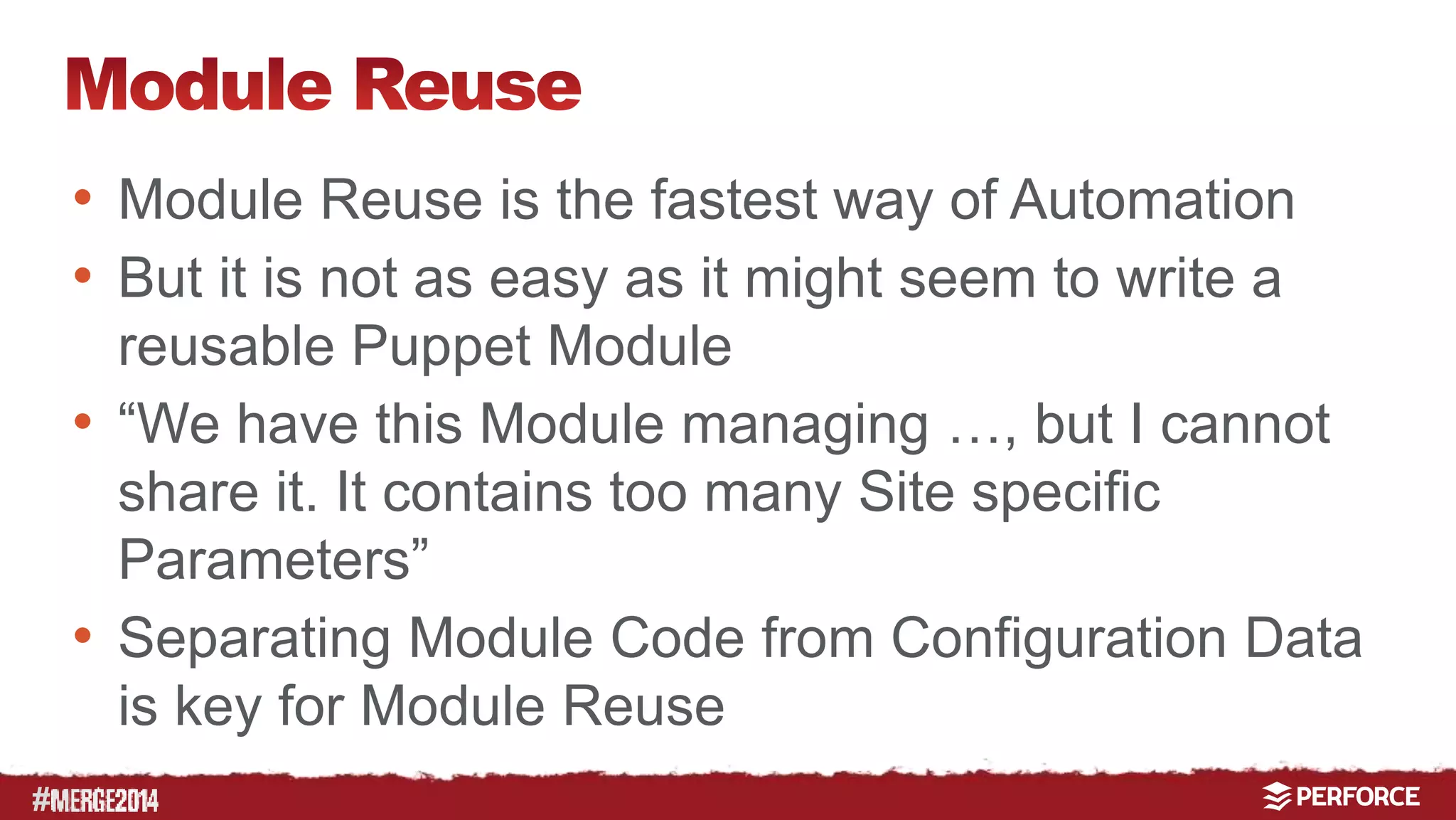 # 
• Module Reuse is the fastest way of Automation 
• But it is not as easy as it might seem to write a 
reusable Puppet Module 
• “We have this Module managing …, but I cannot 
share it. It contains too many Site specific 
Parameters” 
• Separating Module Code from Configuration Data 
is key for Module Reuse 
 