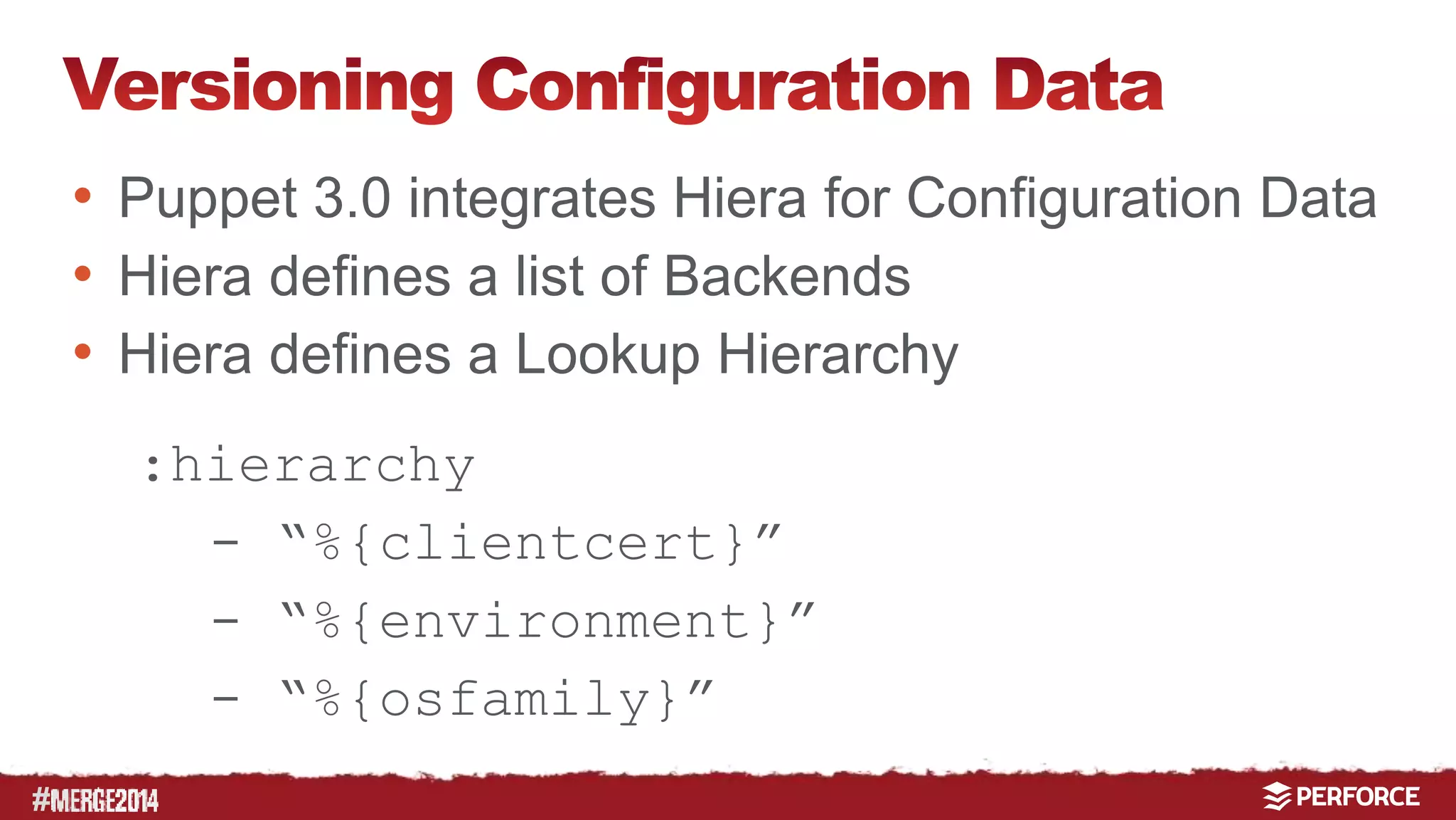 # 
• Puppet 3.0 integrates Hiera for Configuration Data 
• Hiera defines a list of Backends 
• Hiera defines a Lookup Hierarchy 
:hierarchy 
- “%{clientcert}” 
- “%{environment}” 
- “%{osfamily}” 
 