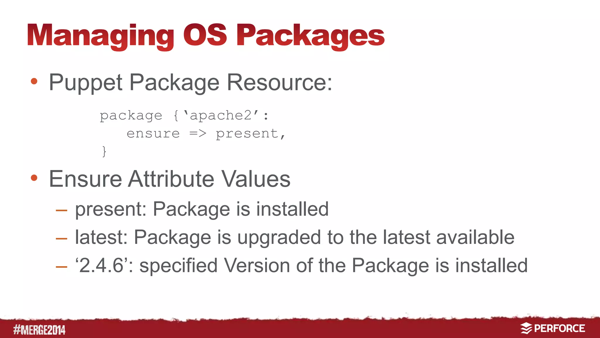 # 
• Puppet Package Resource: 
package {‘apache2’: 
ensure => present, 
} 
• Ensure Attribute Values 
– present: Package is installed 
– latest: Package is upgraded to the latest available 
– ‘2.4.6’: specified Version of the Package is installed 
 