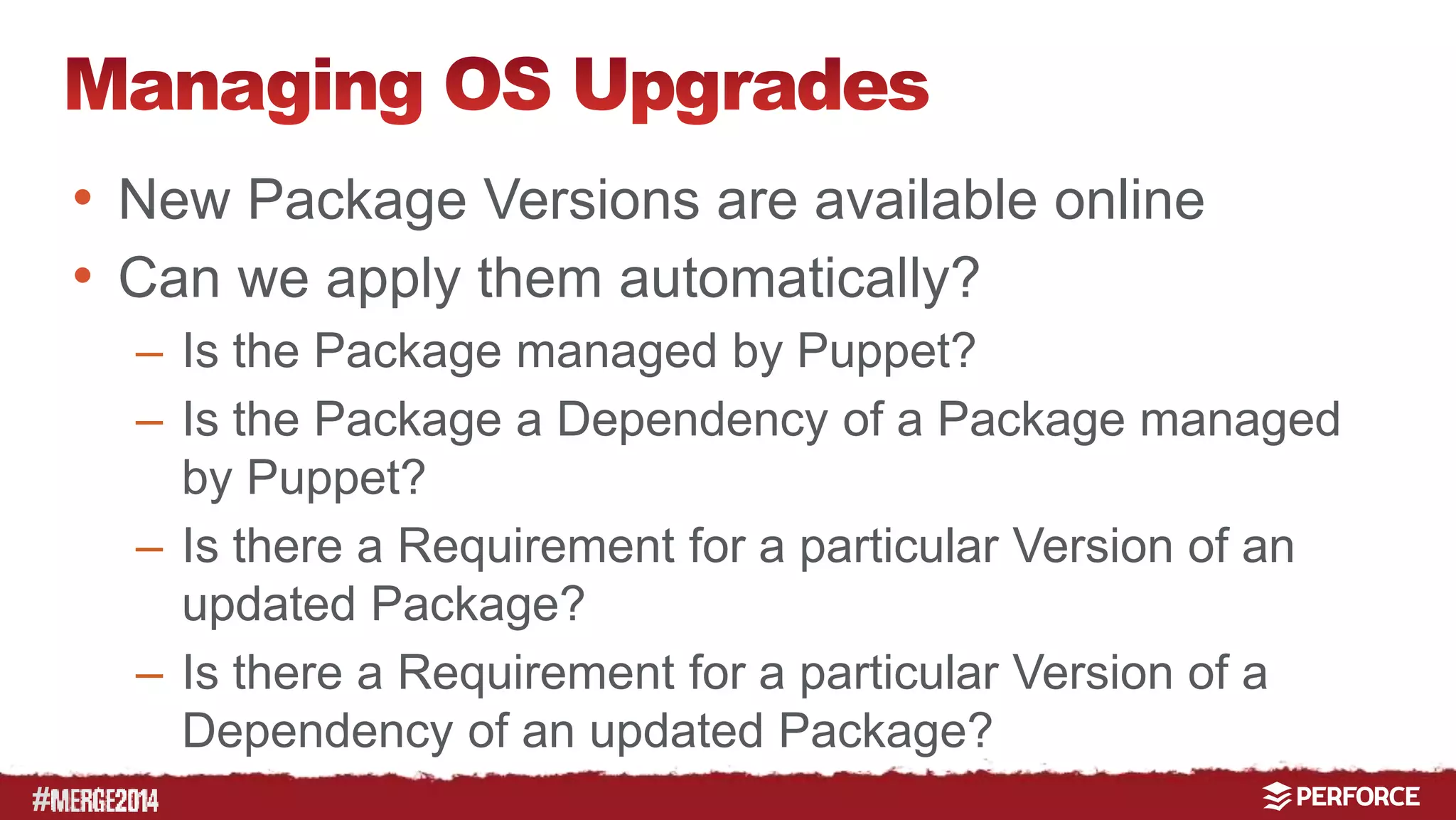 # 
• New Package Versions are available online 
• Can we apply them automatically? 
– Is the Package managed by Puppet? 
– Is the Package a Dependency of a Package managed 
by Puppet? 
– Is there a Requirement for a particular Version of an 
updated Package? 
– Is there a Requirement for a particular Version of a 
Dependency of an updated Package? 
 