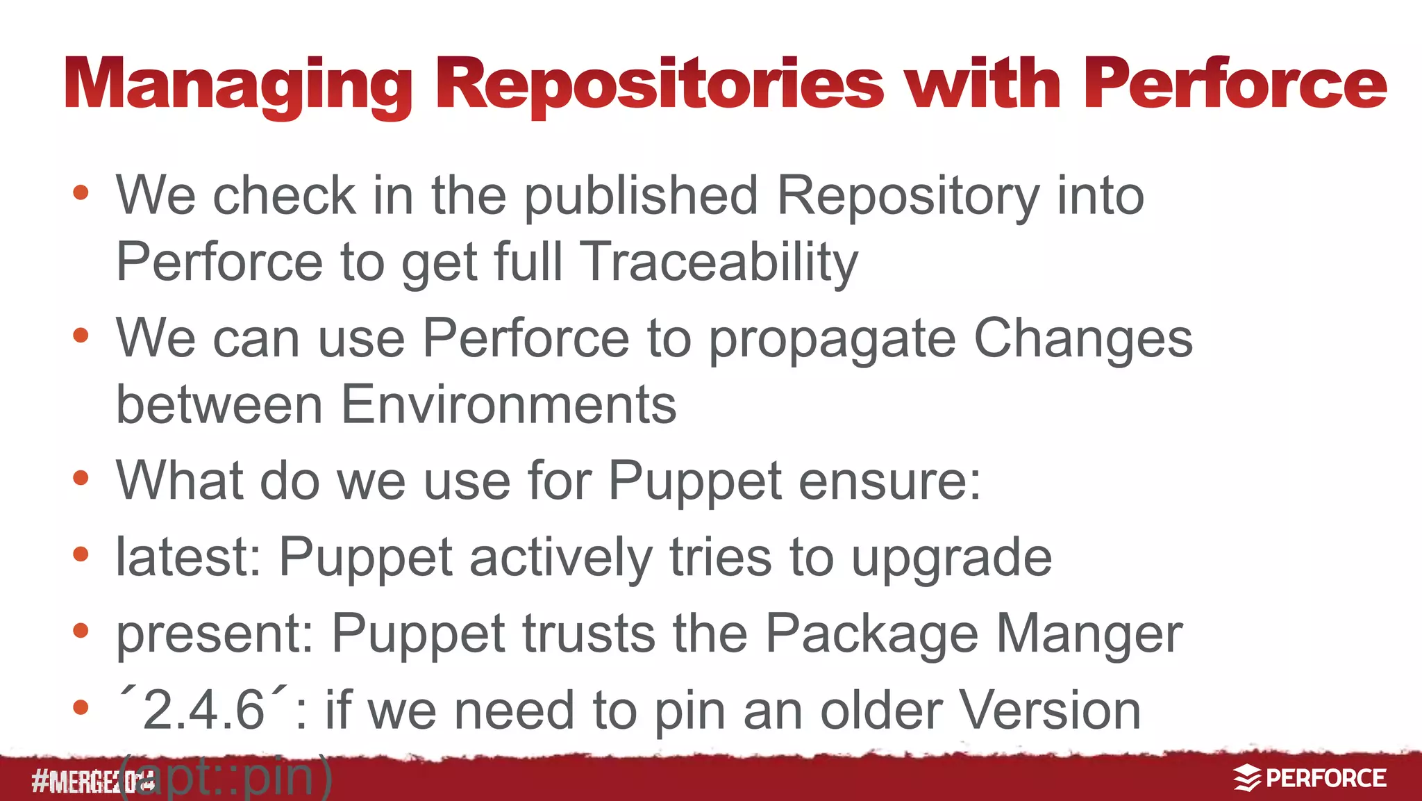 # 
• We check in the published Repository into 
Perforce to get full Traceability 
• We can use Perforce to propagate Changes 
between Environments 
• What do we use for Puppet ensure: 
• latest: Puppet actively tries to upgrade 
• present: Puppet trusts the Package Manger 
• ´2.4.6´: if we need to pin an older Version 
(apt::pin) 
 