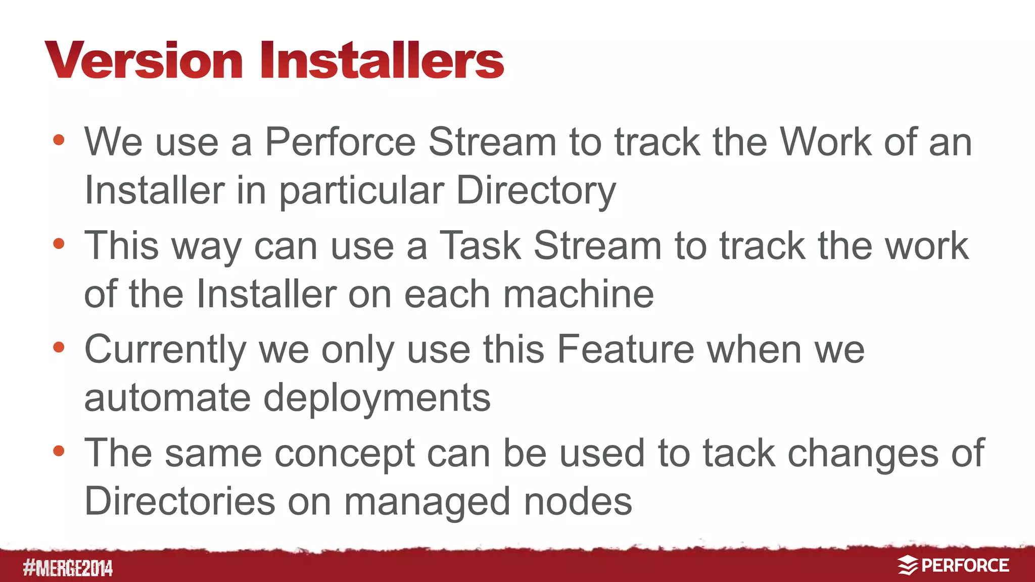 # 
• We use a Perforce Stream to track the Work of an 
Installer in particular Directory 
• This way can use a Task Stream to track the work 
of the Installer on each machine 
• Currently we only use this Feature when we 
automate deployments 
• The same concept can be used to tack changes of 
Directories on managed nodes 
 