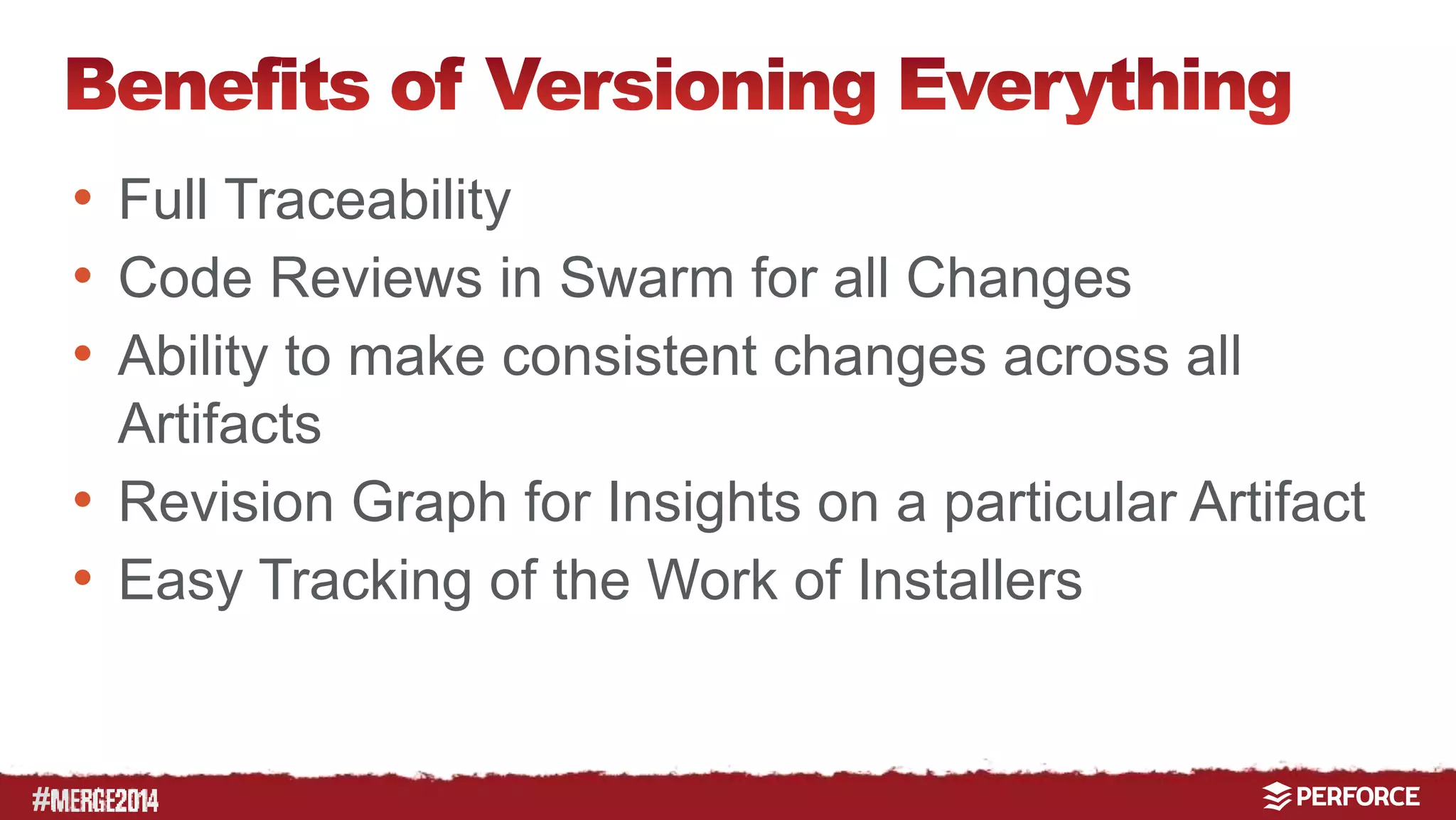 # 
• Full Traceability 
• Code Reviews in Swarm for all Changes 
• Ability to make consistent changes across all 
Artifacts 
• Revision Graph for Insights on a particular Artifact 
• Easy Tracking of the Work of Installers 
 