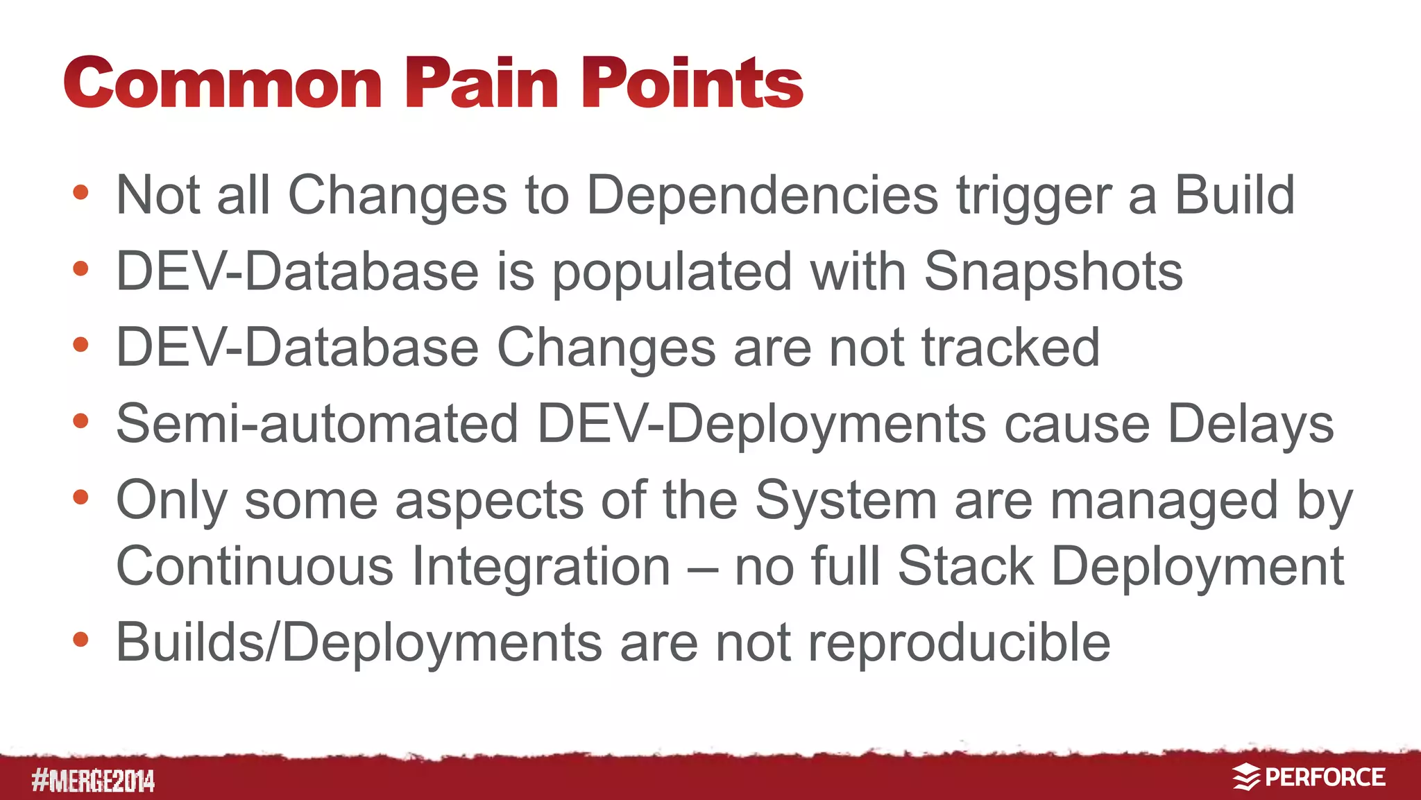 # 
• Not all Changes to Dependencies trigger a Build 
• DEV-Database is populated with Snapshots 
• DEV-Database Changes are not tracked 
• Semi-automated DEV-Deployments cause Delays 
• Only some aspects of the System are managed by 
Continuous Integration – no full Stack Deployment 
• Builds/Deployments are not reproducible 
 