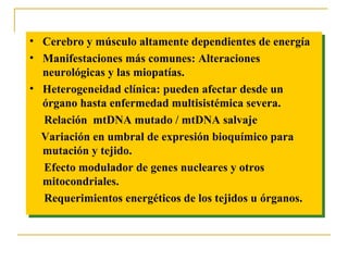 •• Cerebro y músculo altamente dependientes de energía
    Cerebro y músculo altamente dependientes de energía
•• Manifestaciones más comunes: Alteraciones
    Manifestaciones más comunes: Alteraciones
   neurológicas y las miopatías.
    neurológicas y las miopatías.
•• Heterogeneidad clínica: pueden afectar desde un
    Heterogeneidad clínica: pueden afectar desde un
   órgano hasta enfermedad multisistémica severa.
    órgano hasta enfermedad multisistémica severa.
   Relación mtDNA mutado //mtDNA salvaje
    Relación mtDNA mutado mtDNA salvaje
   Variación en umbral de expresión bioquímico para
   Variación en umbral de expresión bioquímico para
   mutación y tejido.
    mutación y tejido.
   Efecto modulador de genes nucleares y otros
    Efecto modulador de genes nucleares y otros
   mitocondriales.
    mitocondriales.
   Requerimientos energéticos de los tejidos u órganos.
    Requerimientos energéticos de los tejidos u órganos.
 