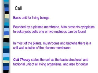 Cell
Basic unit for living beings

Bounded by a plasma membrane. Also presents cytoplasm.
In eukaryotic cells one or two nucleous can be found
In most of the plants, mushrooms and bacteria there is a
cell wall outside of the plasma membrane
Cell Theory states the cell as the basic structural and
fuctional unit of all living organisms, and also for origin

 