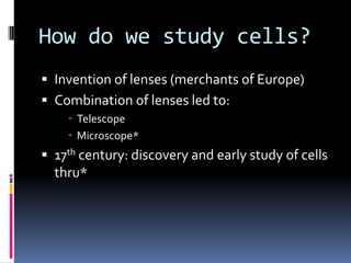 How do we study cells?
 Invention of lenses (merchants of Europe)
 Combination of lenses led to:
 Telescope
 Microscope*

 17th century: discovery and early study of cells

thru*

 