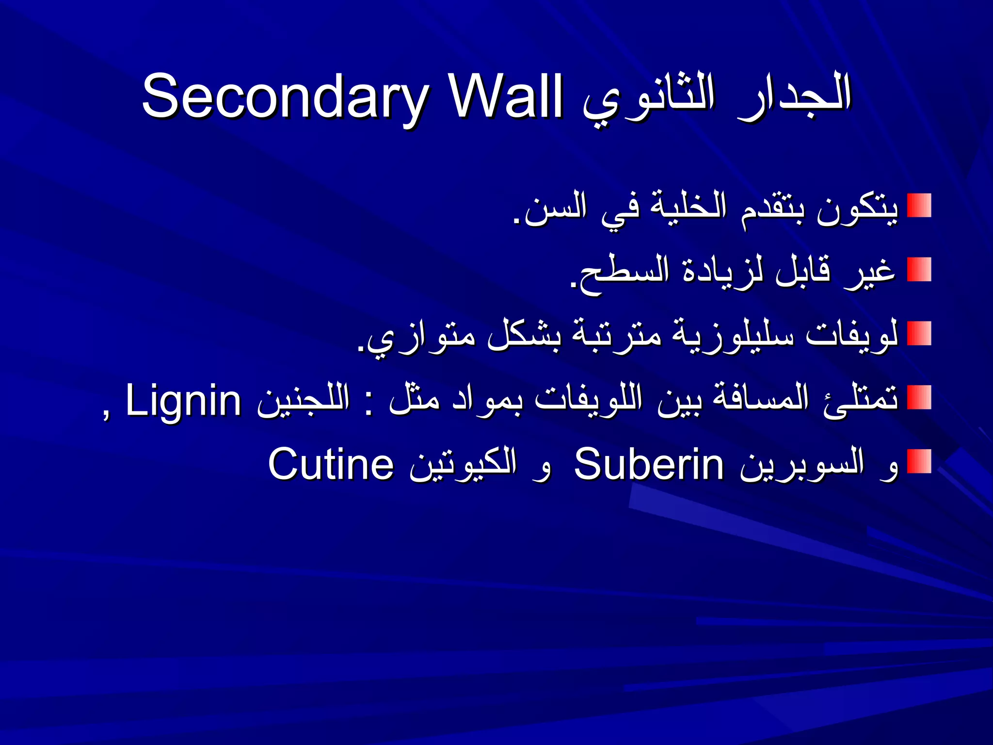 ‫الجدار الثانوي ‪Secondary Wall‬‬
‫يتكون بتقدم الخلية في السن.‬
‫غير قابل لزيادة السطح.‬
‫لويفات تسليلوزية مترتبة بشكل متوازي.‬
‫تمتلئ المسافة بين اللويفات بمواد مثل : اللجنين ‪, Lignin‬‬
‫و السوبرين ‪ Suberin‬و الكيوتين ‪Cutine‬‬

 