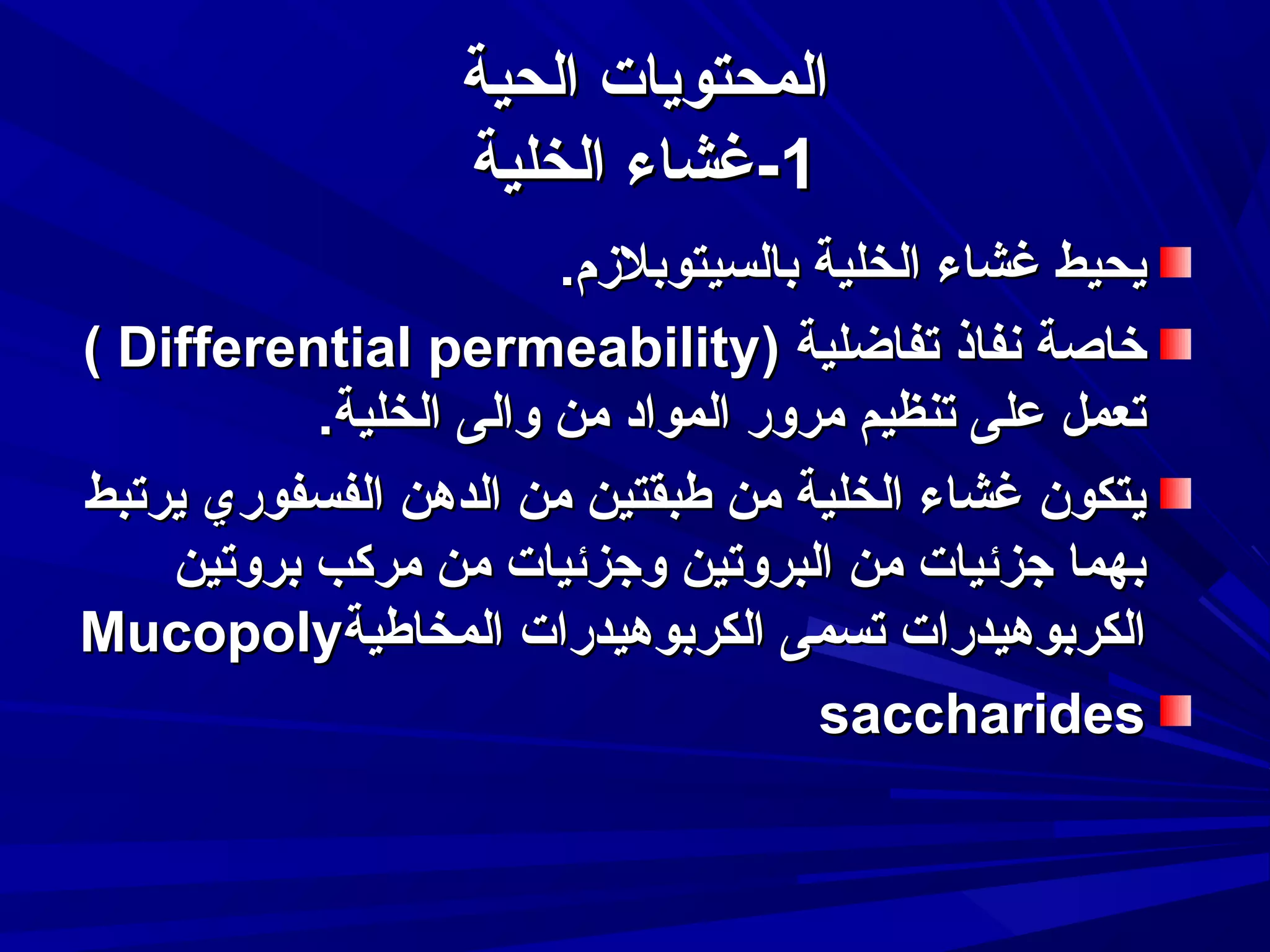 ‫المحتويات الحية‬
‫1-غشاء الخلية‬
‫يحيط غشاء الخلية بالسيتوبلمزم.‬
‫خاصة نفاذ تفاضلية )‪( Differential permeability‬‬
‫تعمل على تنظيم مرور المواد من والى الخلية.‬
‫يتكون غشاء الخلية من طبقتين من الدهن الفسفوري يرتبط‬
‫بهما جزئيات من البروتين وجزئيات من مركب بروتين‬
‫الكربوهيدرات تسمى الكربوهيدرات المخاطية‪Mucopoly‬‬
‫‪saccharides‬‬

 