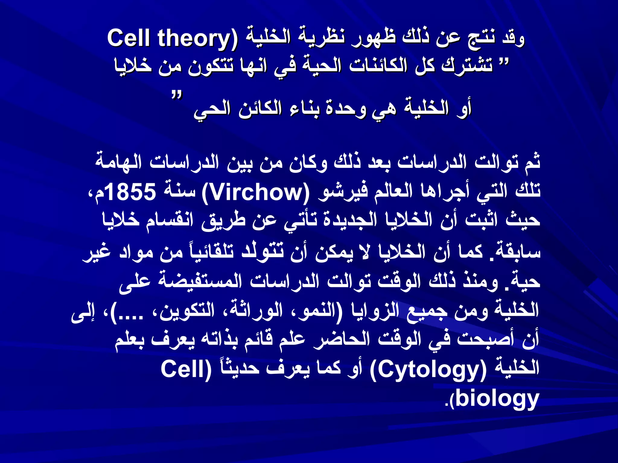 ‫وقد سنتج عن ذلك ظهور سنظراية الخلية )‪Cell theory‬‬
‫” تشترك كل الكائنات الحية في اسنها تتكون من خلايا‬

‫أو الخلية هي وحدة بناء الكائن الحي ”‬
‫ثم توالت الدراسات بعد ذلك وكان من بين الدراسات الهامة‬
‫تلك التي أجراها العالم فيرشو )‪ (Virchow‬سنة 5581م،‬
‫حيث اثبت أن الخلايا الجدايدة تأتي عن طرايق اسنقسام خلايا‬
‫سابقة. كما أن الخلايا ل ايمكن أن تتولد تلقائيا من مواد غير‬
‫ ً‬
‫حية. ومنذ ذلك الوقت توالت الدراسات المستفيضة على‬
‫الخلية ومن جميع الزواايا )النمو، الوراثة، التكواين، ....(، إلى‬
‫أن أصبحت في الوقت الحاضر علم قائم بذاته ايعرف بعلم‬
‫الخلية )‪ (Cytology‬أو كما ايعرف حدايثا )‪Cell‬‬
‫ ً‬
‫‪.(biology‬‬

 
