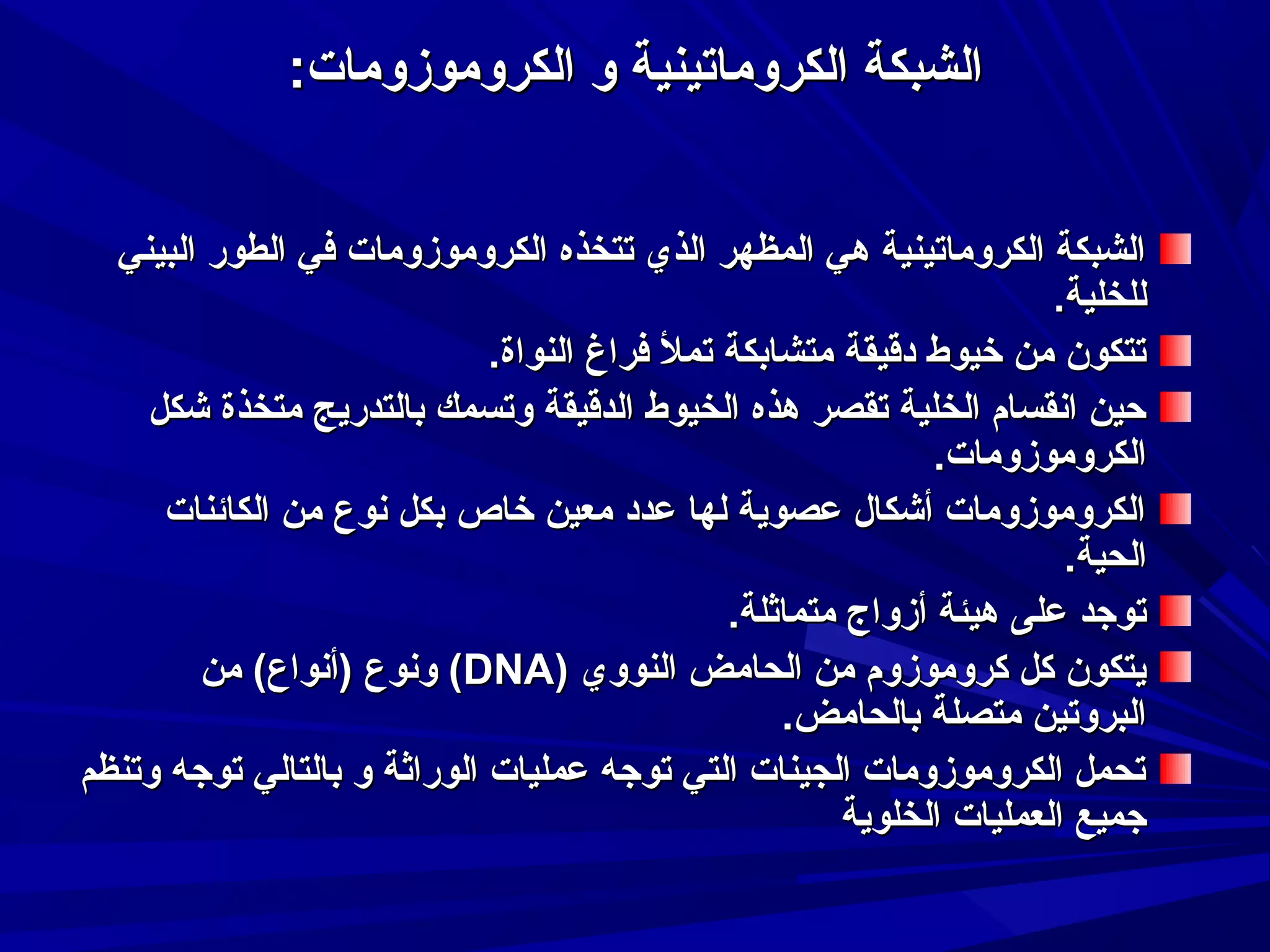 ‫الشبكة الكروماتينية و الكرومومزومات:‬
‫الشبكة الكروماتينية هي المظهر الذي تتخذه الكرومومزومات في الطور البيني‬
‫للخلية.‬
‫تتكون من خيوط دقيقة متشابكة تمل فراغ النواة.‬
‫حين انقسام الخلية تقصر هذه الخيوط الدقيقة وتسمك بالتدريج متخذة شكل‬
‫الكرومومزومات.‬
‫الكرومومزومات أشكال عصوية لها عدد معين خاص بكل نوع من الكائنات‬
‫الحية.‬
‫توجد على هيئة أمزواج متماثلة.‬
‫يتكون كل كرومومزوم من الحامض النووي )‪ (DNA‬ونوع )أنواع( من‬
‫البروتين متصلة بالحامض.‬
‫تحمل الكرومومزومات الجينات التي توجه عمليات الوراثة و بالتالي توجه وتنظم‬
‫جميع العمليات الخلوية‬

 