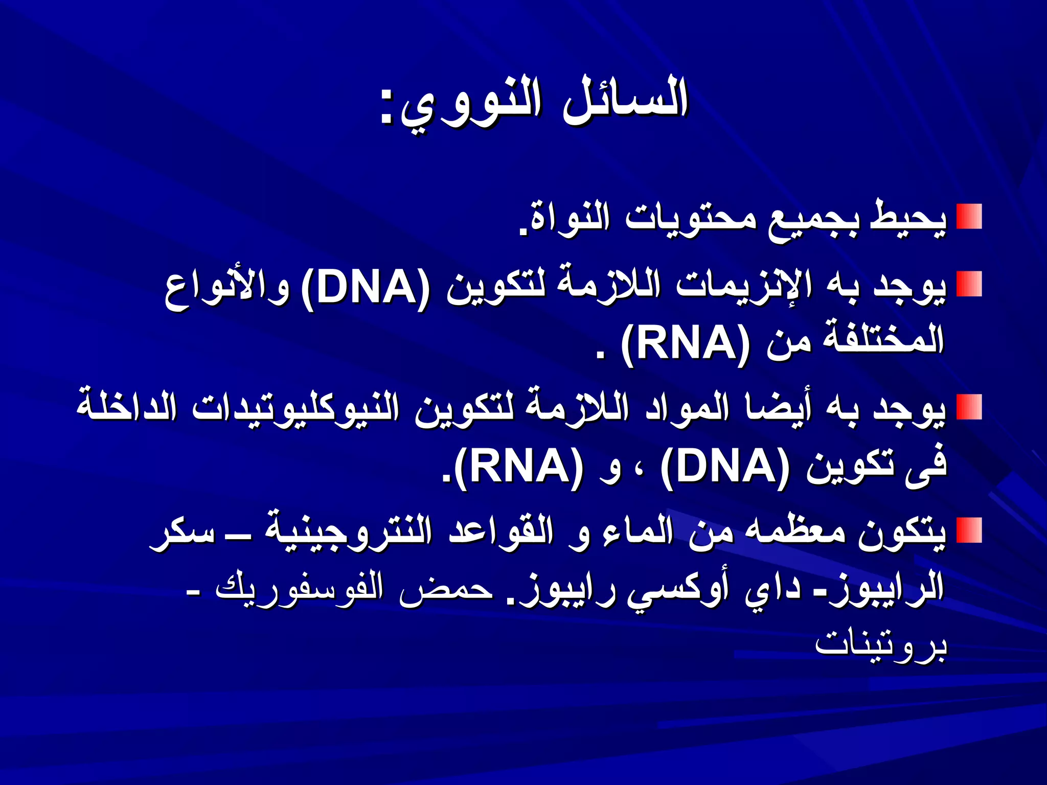 ‫السائل النووي:‬
‫يحيط بجميع محتويات النواة.‬
‫يوجد به النزيمات اللمزمة لتكوين )‪ (DNA‬والنواع‬
‫المختلفة من )‪. (RNA‬‬
‫يوجد به أيضا المواد اللمزمة لتكوين النيوكليوتيدات الداخلة‬
‫فى تكوين )‪ ، (DNA‬و )‪.(RNA‬‬
‫يتكون معظمه من الماء و القواعد النتروجينية – تسكر‬
‫الرايبومز- داي أوكسي رايبومز. حمض الفوسفوريك -‬
‫بروتينات‬

 