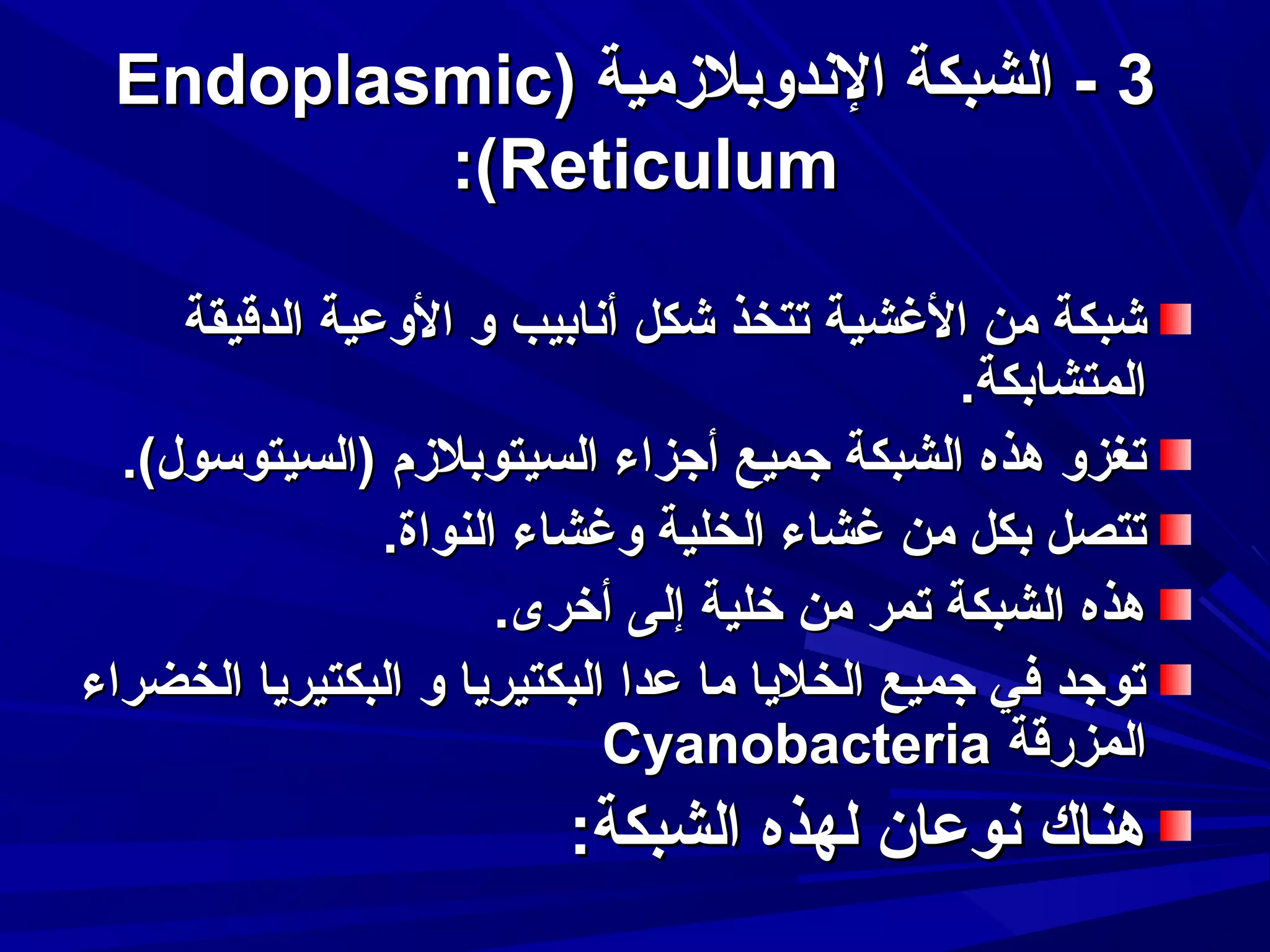 ‫3 - الشبكة الندوبلمزمية )‪Endoplasmic‬‬
‫‪:(Reticulum‬‬
‫شبكة من الغشية تتخذ شكل أنابيب و الوعية الدقيقة‬
‫المتشابكة.‬
‫تغزو هذه الشبكة جميع أجزاء السيتوبلمزم )السيتوتسول(.‬
‫تتصل بكل من غشاء الخلية وغشاء النواة.‬
‫هذه الشبكة تمر من خلية إلى أخرى.‬
‫توجد في جميع الخليا ما عدا البكتيريا و البكتيريا الخضراء‬
‫المزرقة ‪Cyanobacteria‬‬

‫هناك نوعان لهذه الشبكة:‬

 