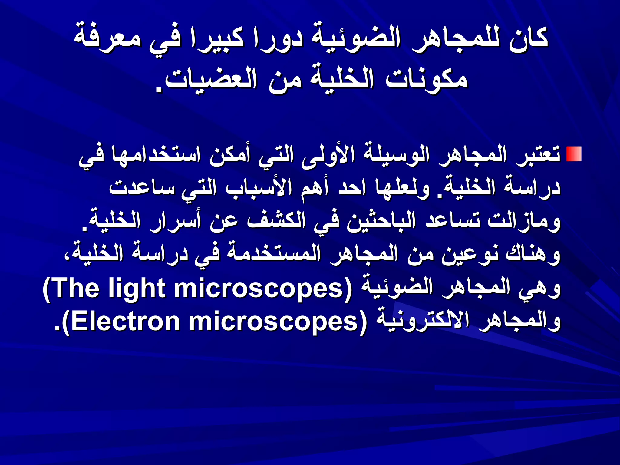 ‫كان للمجاهر الضوئية دورا كبيرا في معرفة‬
‫مكوسنات الخلية من العضيات.‬
‫تعتبر المجاهر الوسيلة الولى التي أمكن استخدامها في‬
‫دراسة الخلية. ولعلها احد أهم السباب التي ساعدت‬
‫ومازالت تساعد الباحثين في الكشف عن أسرار الخلية.‬
‫وهناك سنوعين من المجاهر المستخدمة في دراسة الخلية،‬
‫وهي المجاهر الضوئية )‪(The light microscopes‬‬
‫والمجاهر اللكتروسنية )‪.(Electron microscopes‬‬

 