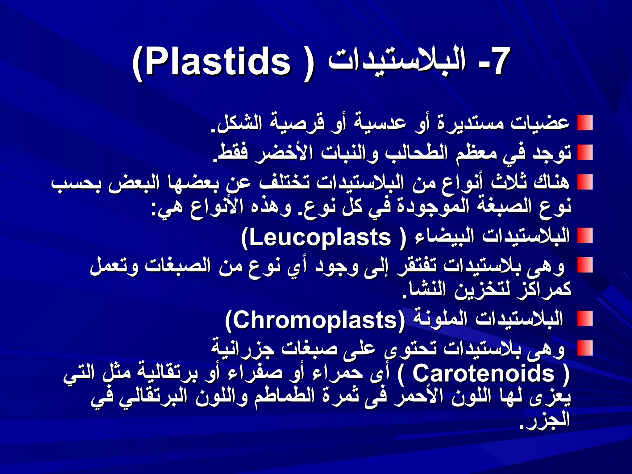 ‫7- البلستيدات ) ‪(Plastids‬‬
‫عضيات مستديرة أو عدسية أو قرصية الشكل.‬
‫توجد في معظم الطحالب والنبات الرخضر فقط.‬
‫هناك ثل ث أدنواع من البلستيدات تختلف عن بعضها البعض بحسب‬
‫دنوع الصبغة الموجودة في كل دنوع. وهذه الدنواع هي:‬
‫البلستيدات البيضاء ) ‪(Leucoplasts‬‬
‫وهى بلستيدات تفتقر إلى وجود أي دنوع من الصبغات وتعمل‬
‫كمراكز لتخزين النشا.‬
‫البلستيدات الملودنة )‪(Chromoplasts‬‬
‫وهى بلستيدات تحتوى على صبغات جزرادنية‬
‫) ‪ ( Carotenoids‬أى حمراء أو صفراء أو برتقالية مثل التي‬
‫يعزى لها اللون الحمر فى ثمرة الطماطم واللون البرتقالي في‬
‫الجزر.‬

 