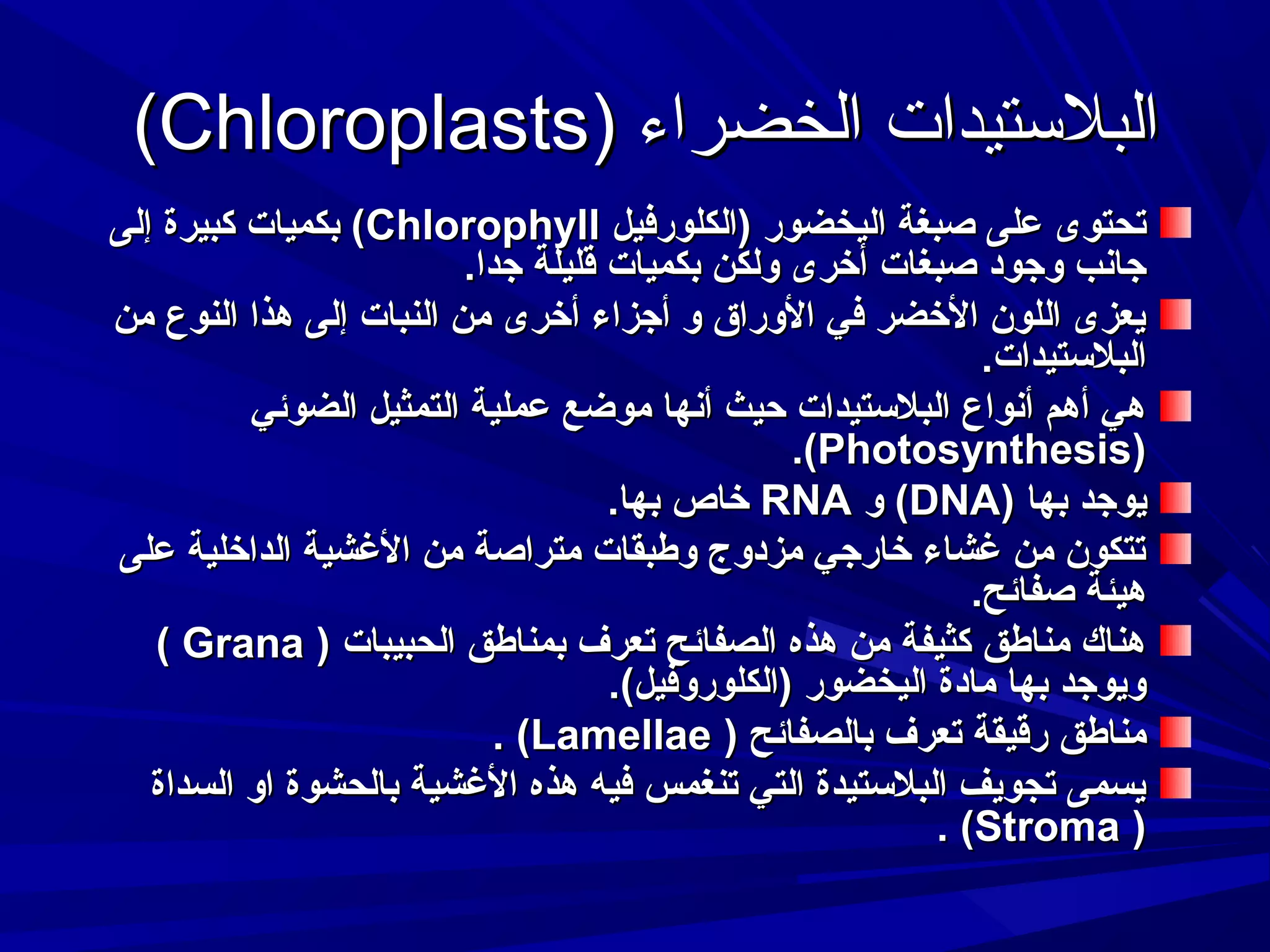 ‫البلستيدات الخضراء )‪(Chloroplasts‬‬
‫تحتوى على صبغة اليخضور )الكلورفيل ‪ (Chlorophyll‬بكميات كبيرة إلى‬
‫جادنب وجود صبغات أرخرى ولكن بكميات قليلة جدا.‬
‫يعزى اللون الرخضر في الوراق و أجزاء أرخرى من النبات إلى هذا النوع من‬
‫البلستيدات.‬
‫هي أهم أدنواع البلستيدات حيث أدنها موضع عملية التمثيل الضوئي‬
‫)‪.(Photosynthesis‬‬
‫يوجد بها )‪ (DNA‬و ‪ RNA‬رخاص بها.‬
‫تتكون من غشاء رخارجي مزدوج وطبقات متراصة من الغشية الدارخلية على‬
‫هيئة صفائح.‬
‫هناك مناطق كثيفة من هذه الصفائح تعرف بمناطق الحبيبات ) ‪( Grana‬‬
‫ويوجد بها مادة اليخضور )الكلوروفيل(.‬
‫مناطق رقيقة تعرف بالصفائح ) ‪. (Lamellae‬‬
‫يسمى تجويف البلستيدة التي تنغمس فيه هذه الغشية بالحشوة او السداة‬
‫) ‪. (Stroma‬‬

 