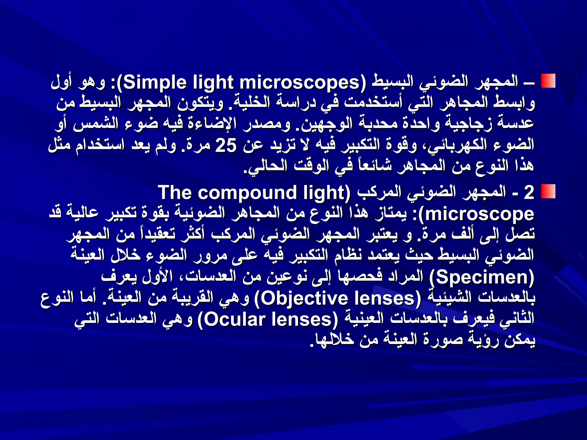 ‫– المجهر الضوئي البسيط )‪ :(Simple light microscopes‬وهو أول‬
‫وابسط المجاهر التي أستخدمت في دراسة الخلية. وايتكون المجهر البسيط من‬
‫عدسة زجاجية واحدة محدبة الوجهين. ومصدر الضاءة فيه ضوء الشمس أو‬
‫الضوء الكهربائي، وقوة التكبير فيه ل تزايد عن 52 مرة. ولم ايعد استخدام مثل‬
‫هذا النوع من المجاهر شائعا في الوقت الحالي.‬
‫ ً‬
‫2 - المجهر الضوئي المركب )‪The compound light‬‬
‫‪ :(microscope‬ايمتاز هذا النوع من المجاهر الضوئية بقوة تكبير عالية قد‬
‫تصل إلى ألف مرة. و ايعتبر المجهر الضوئي المركب أكثر تعقيدا من المجهر‬
‫ ً‬
‫الضوئي البسيط حيث ايعتمد سنظام التكبير فيه على مرور الضوء خلل العينة‬
‫)‪ (Specimen‬المراد فحصها إلى سنوعين من العدسات، الول ايعرف‬
‫بالعدسات الشيئية )‪ (Objective lenses‬وهي القرايبة من العينة. أما النوع‬
‫الثاسني فيعرف بالعدسات العينية )‪ (Ocular lenses‬وهي العدسات التي‬
‫ايمكن رؤاية صورة العينة من خللها.‬

 