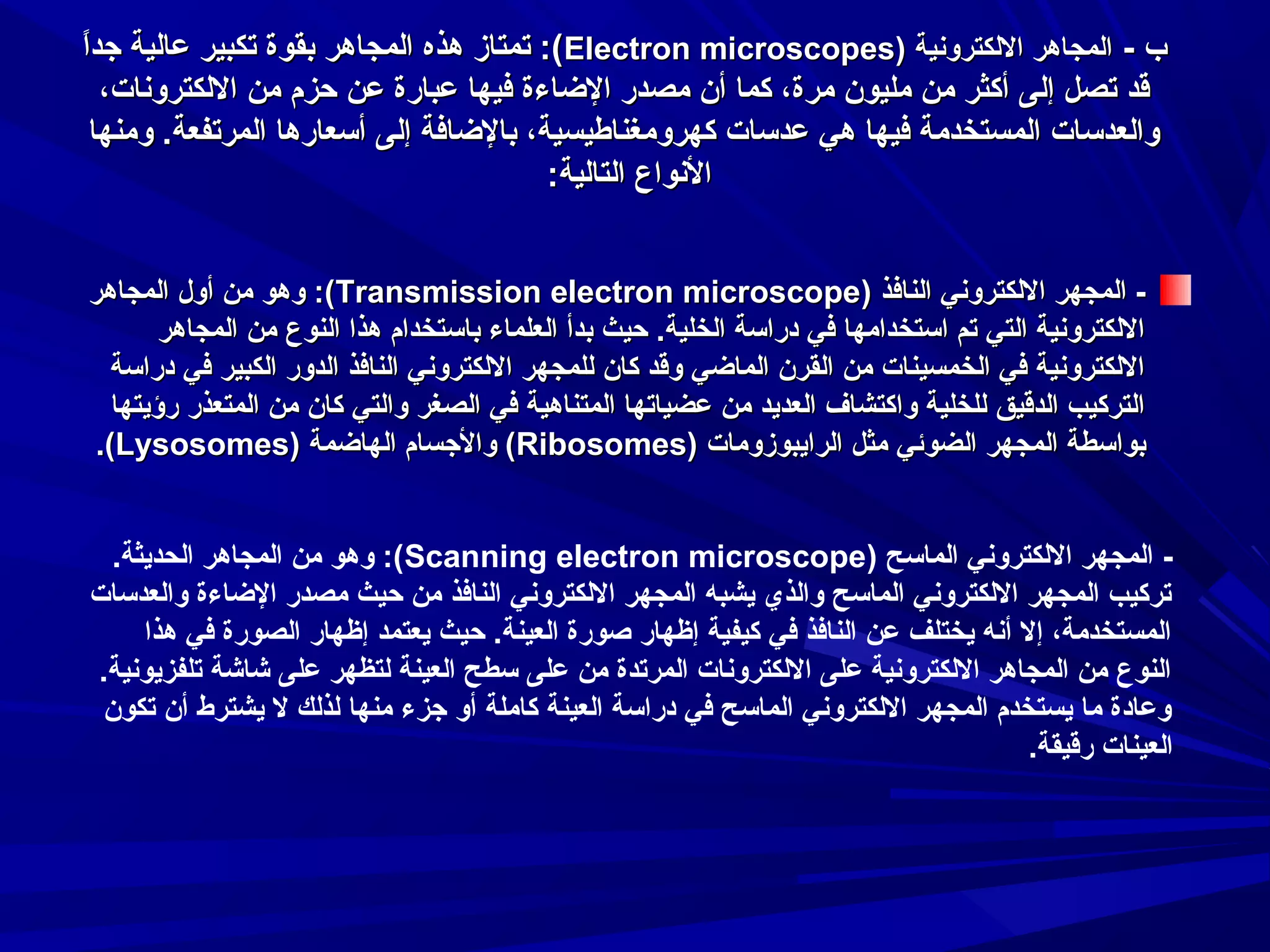 ‫ ً‬
‫ب - المجاهر اللكتروسنية )‪ :(Electron microscopes‬تمتاز هذه المجاهر بقوة تكبير عالية جدا‬
‫قد تصل إلى أكثر من مليون مرة، كما أن مصدر الضاءة فيها عبارة عن حزم من اللكتروسنات،‬
‫والعدسات المستخدمة فيها هي عدسات كهرومغناطيسية، بالضافة إلى أسعارها المرتفعة. ومنها‬
‫السنواع التالية:‬
‫ المجهر اللكتروسني النافذ )‪ :(Transmission electron microscope‬وهو من أول المجاهر‬‫اللكتروسنية التي تم استخدامها في دراسة الخلية. حيث بدأ العلماء باستخدام هذا النوع من المجاهر‬
‫اللكتروسنية في الخمسينات من القرن الماضي وقد كان للمجهر اللكتروسني النافذ الدور الكبير في دراسة‬
‫التركيب الدقيق للخلية واكتشاف العدايد من عضياتها المتناهية في الصغر والتي كان من المتعذر رؤايتها‬
‫بواسطة المجهر الضوئي مثل الراايبوزومات )‪ (Ribosomes‬والجسام الهاضمة )‪.(Lysosomes‬‬
‫ المجهر اللكتروسني الماسح )‪ :(Scanning electron microscope‬وهو من المجاهر الحدايثة.‬‫تركيب المجهر اللكتروسني الماسح والذي ايشبه المجهر اللكتروسني النافذ من حيث مصدر الضاءة والعدسات‬
‫المستخدمة، إل أسنه ايختلف عن النافذ في كيفية إظهار صورة العينة. حيث ايعتمد إظهار الصورة في هذا‬
‫النوع من المجاهر اللكتروسنية على اللكتروسنات المرتدة من على سطح العينة لتظهر على شاشة تلفزايوسنية.‬
‫وعادة ما ايستخدم المجهر اللكتروسني الماسح في دراسة العينة كاملة أو جزء منها لذلك ل ايشترط أن تكون‬
‫العينات رقيقة.‬

 