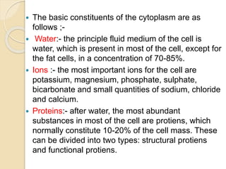  The basic constituents of the cytoplasm are as
follows ;-
 Water:- the principle fluid medium of the cell is
water, which is present in most of the cell, except for
the fat cells, in a concentration of 70-85%.
 Ions :- the most important ions for the cell are
potassium, magnesium, phosphate, sulphate,
bicarbonate and small quantities of sodium, chloride
and calcium.
 Proteins:- after water, the most abundant
substances in most of the cell are protiens, which
normally constitute 10-20% of the cell mass. These
can be divided into two types: structural protiens
and functional protiens.
 