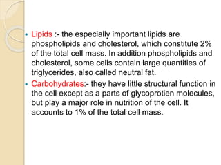  Lipids :- the especially important lipids are
phospholipids and cholesterol, which constitute 2%
of the total cell mass. In addition phospholipids and
cholesterol, some cells contain large quantities of
triglycerides, also called neutral fat.
 Carbohydrates:- they have little structural function in
the cell except as a parts of glycoprotien molecules,
but play a major role in nutrition of the cell. It
accounts to 1% of the total cell mass.
 