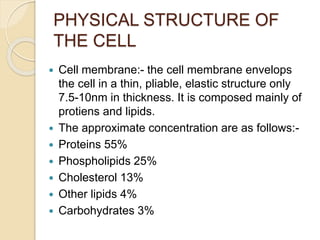 PHYSICAL STRUCTURE OF
THE CELL
 Cell membrane:- the cell membrane envelops
the cell in a thin, pliable, elastic structure only
7.5-10nm in thickness. It is composed mainly of
protiens and lipids.
 The approximate concentration are as follows:-
 Proteins 55%
 Phospholipids 25%
 Cholesterol 13%
 Other lipids 4%
 Carbohydrates 3%
 