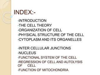 INDEX:-
•INTRODUCTION
•THE CELL THEORY
•ORGANIZATION OF CELL
•PHYSICAL STRUCTURE OF THE CELL
•CYTOPLASM AND ITS ORGANELLES
•INTER CELLULAR JUNCTIONS
•NUCLEUS
•FUNCTIONAL SYSTEM OF THE CELL
•REGRESSION OF CELL AND AUTOLYSIS
OF CELL
•FUNCTION OF MITOCHONDRIA
 