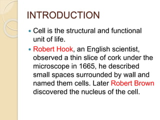 INTRODUCTION
 Cell is the structural and functional
unit of life.
 Robert Hook, an English scientist,
observed a thin slice of cork under the
microscope in 1665, he described
small spaces surrounded by wall and
named them cells. Later Robert Brown
discovered the nucleus of the cell.
 
