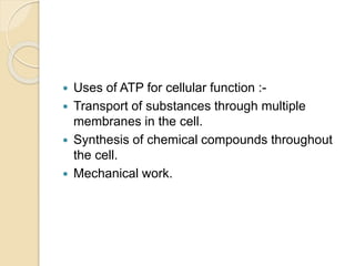 Uses of ATP for cellular function :-
 Transport of substances through multiple
membranes in the cell.
 Synthesis of chemical compounds throughout
the cell.
 Mechanical work.
 
