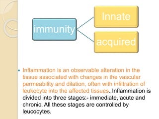 Inflammation is an observable alteration in the
tissue associated with changes in the vascular
permeability and dilation, often with infiltration of
leukocyte into the affected tissues. Inflammation is
divided into three stages:- immediate, acute and
chronic. All these stages are controlled by
leucocytes.
immunity
Innate
acquired
 