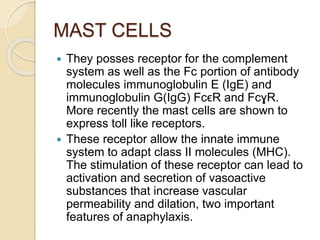 MAST CELLS
 They posses receptor for the complement
system as well as the Fc portion of antibody
molecules immunoglobulin E (IgE) and
immunoglobulin G(IgG) FcϵR and FcɣR.
More recently the mast cells are shown to
express toll like receptors.
 These receptor allow the innate immune
system to adapt class II molecules (MHC).
The stimulation of these receptor can lead to
activation and secretion of vasoactive
substances that increase vascular
permeability and dilation, two important
features of anaphylaxis.
 
