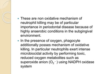  These are non oxidative mechanism of
neutrophil killing may be of particular
importance in periodontal disease because of
highly anaerobic conditions in the subgingival
environment.
 In the presence of oxygen, phagocyte
additionally posses mechanism of oxidative
killing. In particular neutrophils exert intense
microbiocidal activity by performing toxic,
reduced oxygen metabolites such as
superoxide anion (O2
- ) using NADPH oxidase
system
 