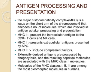 ANTIGEN PROCESSING AND
PRESENTATION
 the major histocompatibilty complex(MHC) is a
locus on the short arm of the chromosome 6 that
encodes a no. of molecules, which are involved in
antigen uptake, processing and presentation.
 MHC I :- present the intracellular antigen to the
CD8+ T cells and NK cells.
 MHC II :-presents extracellular antigens presented
by APC.
 MHC III :- include complement factors.
 Externally derived antigens are processed by
phagocytosis, and the resulting pepdtide molecules
are associated with the MHC class II molecules.
 Molecules of the MHC classes I, II, III are among
the most pleomorphic molecules in humans.
 