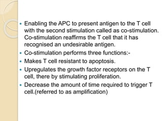  Enabling the APC to present antigen to the T cell
with the second stimulation called as co-stimulation.
Co-stimulation reaffirms the T cell that it has
recognised an undesirable antigen.
 Co-stimulation performs three functions:-
 Makes T cell resistant to apoptosis.
 Upregulates the growth factor receptors on the T
cell, there by stimulating proliferation.
 Decrease the amount of time required to trigger T
cell.(referred to as amplification)
 