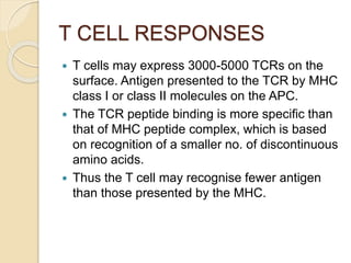 T CELL RESPONSES
 T cells may express 3000-5000 TCRs on the
surface. Antigen presented to the TCR by MHC
class I or class II molecules on the APC.
 The TCR peptide binding is more specific than
that of MHC peptide complex, which is based
on recognition of a smaller no. of discontinuous
amino acids.
 Thus the T cell may recognise fewer antigen
than those presented by the MHC.
 