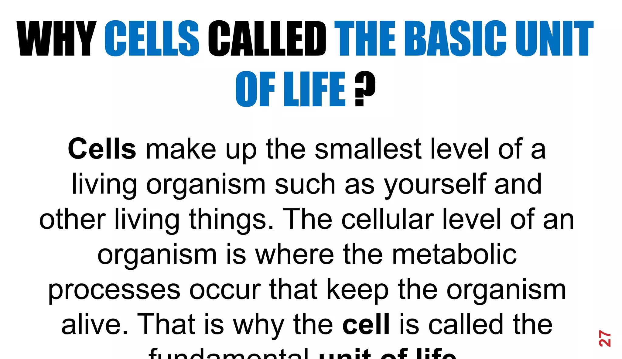 27
WHY CELLS CALLED THE BASIC UNIT
OF LIFE ?
Cells make up the smallest level of a
living organism such as yourself and
other living things. The cellular level of an
organism is where the metabolic
processes occur that keep the organism
alive. That is why the cell is called the
 