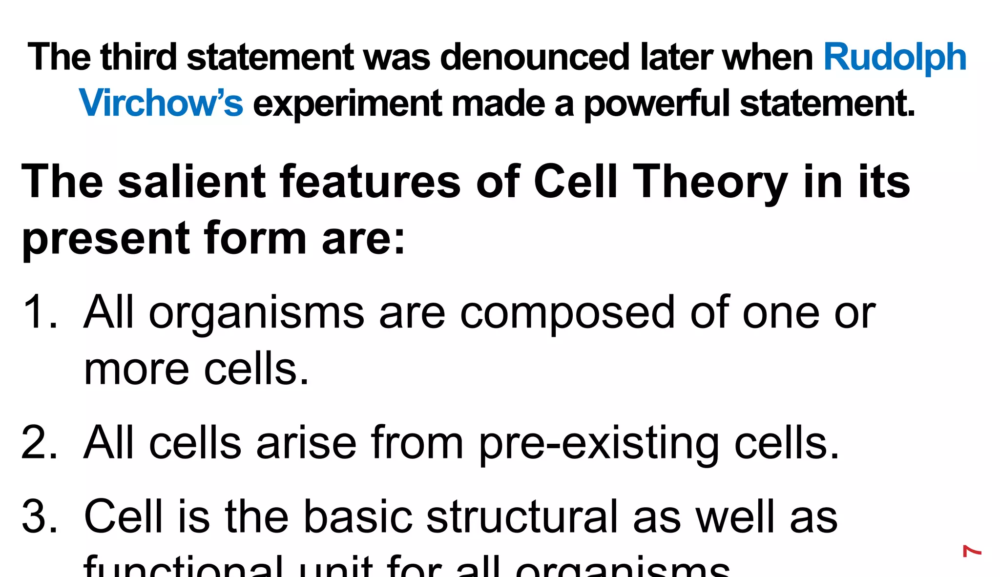The third statement was denounced later when Rudolph
Virchow’s experiment made a powerful statement.
The salient features of Cell Theory in its
present form are:
1. All organisms are composed of one or
more cells.
2. All cells arise from pre-existing cells.
3. Cell is the basic structural as well as
7
 