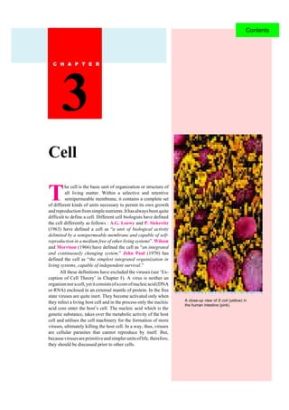 CELL BIOLOGY32
T
he cell is the basic unit of organization or structure of
all living matter. Within a selective and retentive
semipermeable membrane, it contains a complete set
of different kinds of units necessary to permit its own growth
andreproductionfromsimplenutrients.Ithasalwaysbeenquite
difficult to define a cell. Different cell biologists have defined
the cell differently as follows : A.G. Loewy and P. Siekevitz
(1963) have defined a cell as “a unit of biological activity
delimited by a semipermeable membrane and capable of self-
reproduction in a medium free of other living systems”. Wilson
and Morrison (1966) have defined the cell as “an integrated
and continuously changing system.” John Paul (1970) has
defined the cell as “the simplest integrated orgainization in
living systems, capable of independent survival.”
All these definitions have excluded the viruses (see ‘Ex-
ception of Cell Theory’ in Chapter ). A virus is neither an
organismnoracell,yetitconsistsofacoreofnucleicacid(DNA
or RNA) enclosed in an external mantle of protein. In the free
state viruses are quite inert. They become activated only when
they infect a living host cell and in the process only the nucleic
acid core enter the host’s cell. The nucleic acid which is the
genetic substance, takes over the metabolic activity of the host
cell and utilises the cell machinery for the formation of more
viruses, ultimately killing the host cell. In a way, thus, viruses
are cellular parasites that cannot reproduce by itself. But,
becausevirusesareprimitiveandsimplerunitsoflife,therefore,
they should be discussed prior to other cells.
Cell
3
A close-up view of E.coli (yellow) in
the human intestine (pink).
Contents
 