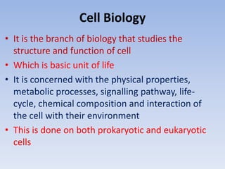 Cell Biology
• It is the branch of biology that studies the
structure and function of cell
• Which is basic unit of life
• It is concerned with the physical properties,
metabolic processes, signalling pathway, life-
cycle, chemical composition and interaction of
the cell with their environment
• This is done on both prokaryotic and eukaryotic
cells
 