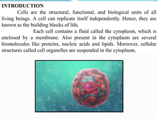 INTRODUCTION
Cells are the structural, functional, and biological units of all
living beings. A cell can replicate itself independently. Hence, they are
known as the building blocks of life.
Each cell contains a fluid called the cytoplasm, which is
enclosed by a membrane. Also present in the cytoplasm are several
biomolecules like proteins, nucleic acids and lipids. Moreover, cellular
structures called cell organelles are suspended in the cytoplasm.
 
